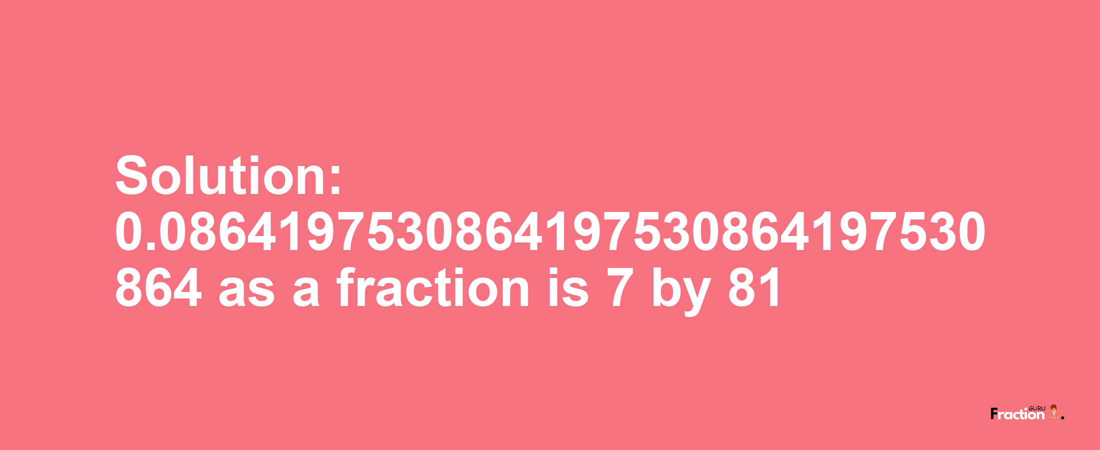 Solution:0.0864197530864197530864197530864 as a fraction is 7/81